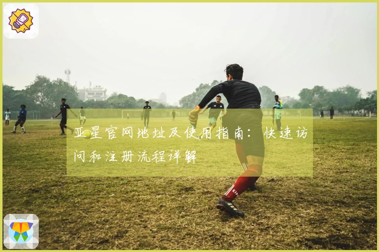 亚星官网地址及使用指南：快速访问和注册流程详解