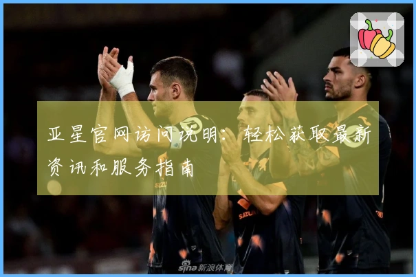 亚星官网访问说明：轻松获取最新资讯和服务指南