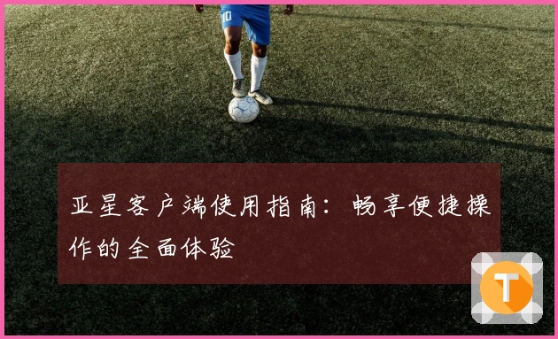 亚星客户端使用指南：畅享便捷操作的全面体验