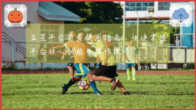 亚星平台首页使用指南：快速掌握平台核心功能与操作技巧