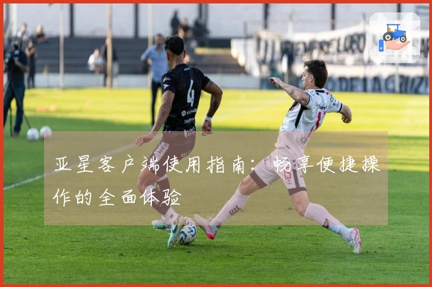 亚星客户端使用指南：畅享便捷操作的全面体验
